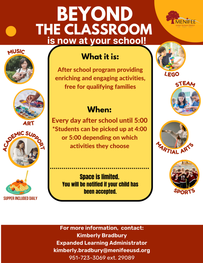 Beyond the Classroom Flier.  Beyond the Classroom is now at your school.  What it is: After school program providing enriching and engaging activities, free for qualifying families.  When: Every day after school until 5:00.  Students can be picked up at 4:00 or 5:00 depending on which activities they choose.  Activities include Lego, music, art, academic support, steam, martial arts, sports.  Supper is included daily.  Space is limited.  