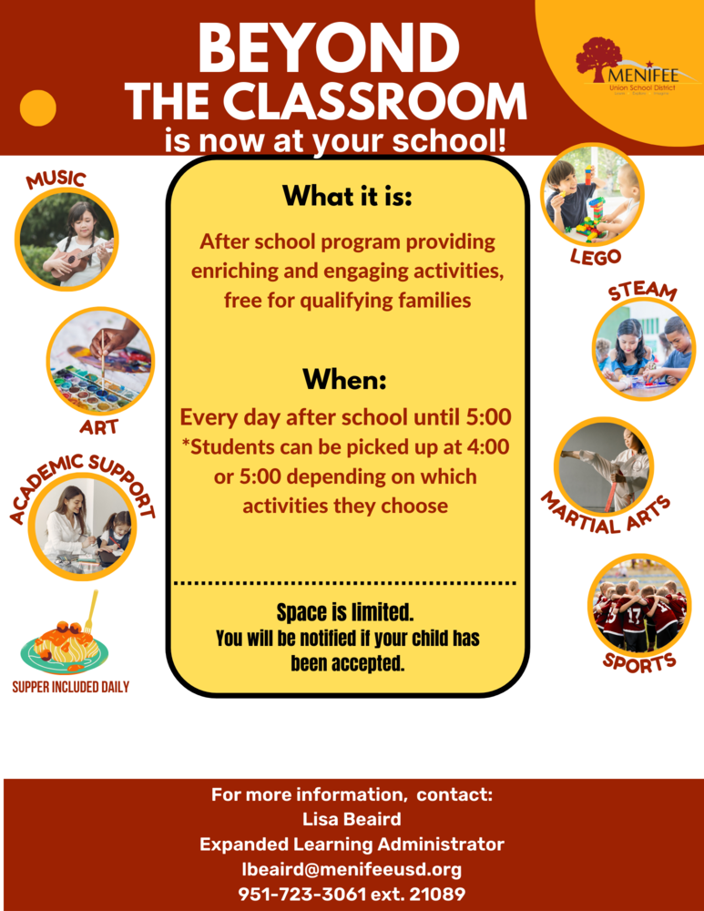 Beyond the Classroom Flier.  Beyond the Classroom is now at your school.  What it is: After school program providing enriching and engaging activities, free for qualifying families.  When: Every day after school until 5:00.  Students can be picked up at 4:00 or 5:00 depending on which activities they choose.  Activities include Lego, music, art, academic support, steam, martial arts, sports.  Supper is included daily.  Space is limited.  
